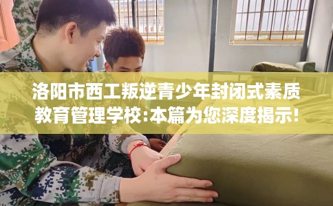 洛阳市西工叛逆青少年封闭式素质教育管理学校:本篇为您深度揭示!
