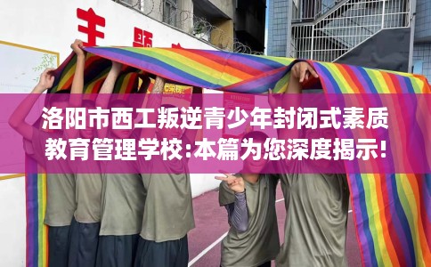洛阳市西工叛逆青少年封闭式素质教育管理学校:本篇为您深度揭示!