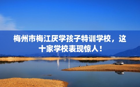 梅州市梅江厌学孩子特训学校,这十家学校表现惊人! 梅州市梅江厌学孩子特训学校,这十家学校表现惊人!