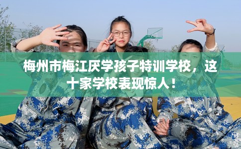 梅州市梅江厌学孩子特训学校,这十家学校表现惊人! 梅州市梅江厌学孩子特训学校,这十家学校表现惊人!