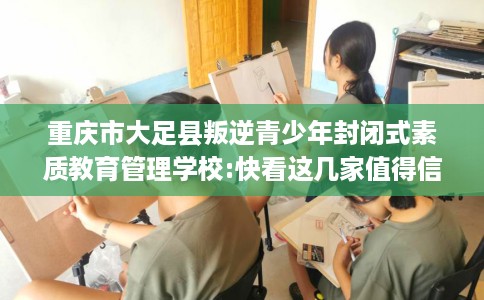 重庆市大足县叛逆青少年封闭式素质教育管理学校:快看这几家值得信赖的学校！