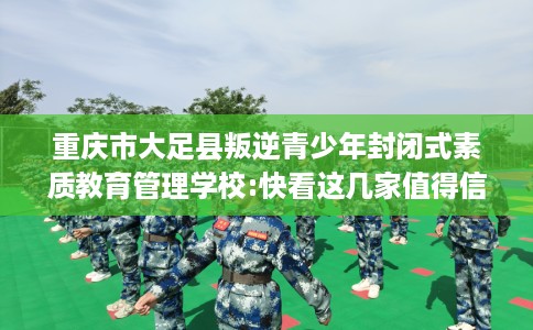 重庆市大足县叛逆青少年封闭式素质教育管理学校:快看这几家值得信赖的学校！