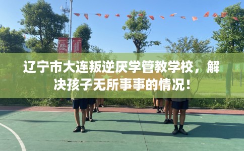 辽宁市大连叛逆厌学管教学校,解决孩子无所事事的情况! 辽宁市大连叛逆厌学管教学校,解决孩子无所事事的情况!