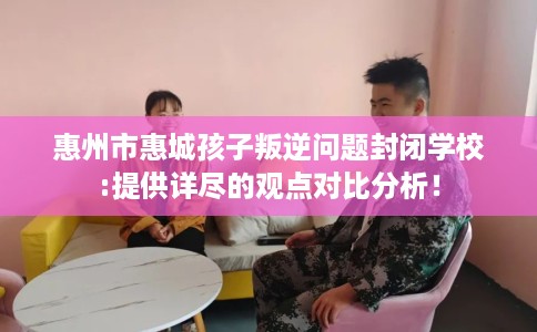 惠州市惠城孩子叛逆问题封闭学校:提供详尽的观点对比分析！
