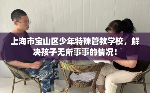 上海市宝山区少年特殊管教学校,解决孩子无所事事的情况! 上海市宝山区少年特殊管教学校,解决孩子无所事事的情况!