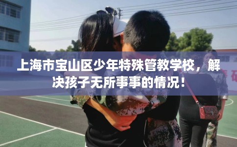 上海市宝山区少年特殊管教学校,解决孩子无所事事的情况! 上海市宝山区少年特殊管教学校,解决孩子无所事事的情况!