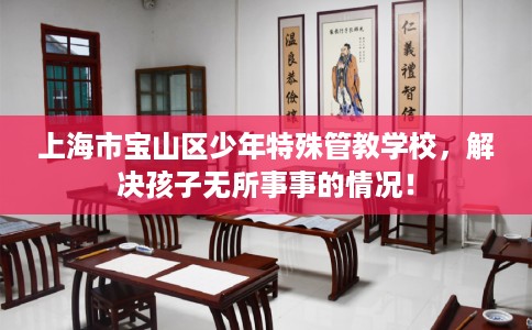 上海市宝山区少年特殊管教学校,解决孩子无所事事的情况! 上海市宝山区少年特殊管教学校,解决孩子无所事事的情况!