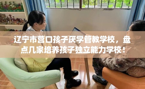 辽宁市营口孩子厌学管教学校，盘点几家培养孩子独立能力学校！