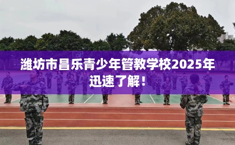 潍坊市昌乐青少年管教学校2025年迅速了解！