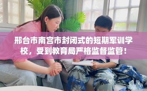 邢台市南宫市封闭式的短期军训学校，受到教育局严格监督监管！