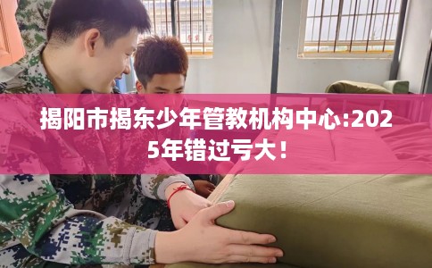 揭阳市揭东少年管教机构中心:2025年错过亏大！