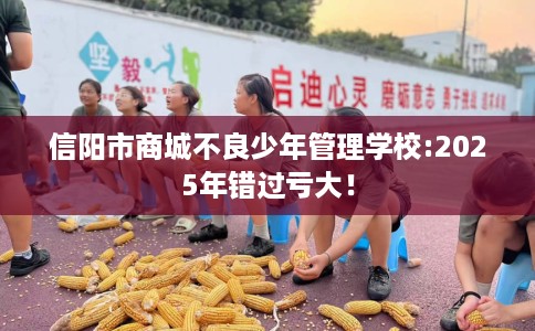 信阳市商城不良少年管理学校:2025年错过亏大！