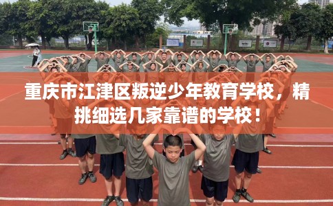 重庆市江津区叛逆少年教育学校，精挑细选几家靠谱的学校！