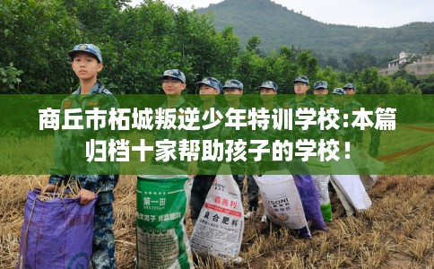 商丘市柘城叛逆少年特训学校:本篇归档十家帮助孩子的学校! 商丘市柘城叛逆少年特训学校:本篇归档十家帮助孩子的学校!