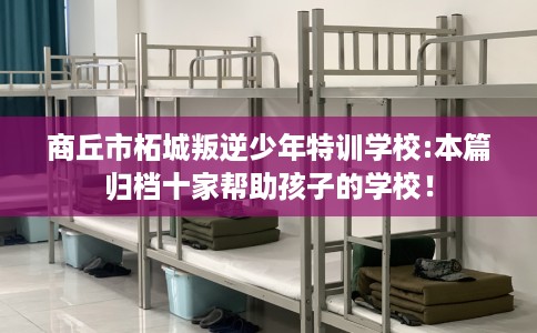 商丘市柘城叛逆少年特训学校:本篇归档十家帮助孩子的学校! 商丘市柘城叛逆少年特训学校:本篇归档十家帮助孩子的学校!