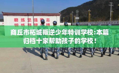 商丘市柘城叛逆少年特训学校:本篇归档十家帮助孩子的学校！