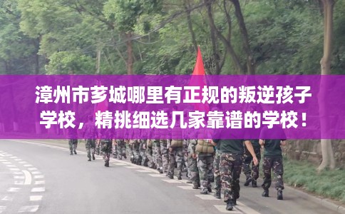 漳州市芗城哪里有正规的叛逆孩子学校，精挑细选几家靠谱的学校！