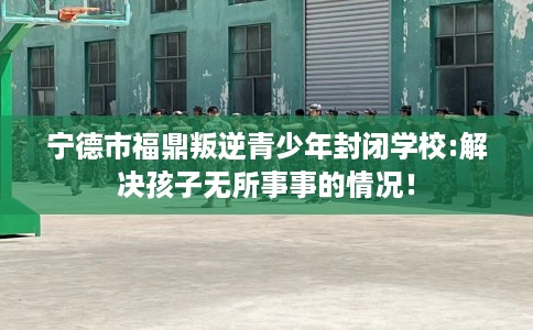 宁德市福鼎叛逆青少年封闭学校:解决孩子无所事事的情况！