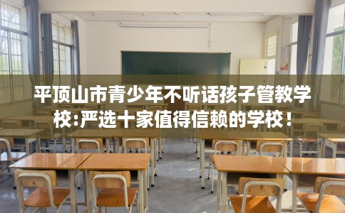 平顶山市青少年不听话孩子管教学校:严选十家值得信赖的学校！