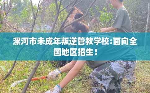 漯河市未成年叛逆管教学校:面向全国地区招生！