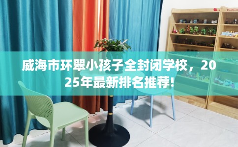 威海市环翠小孩子全封闭学校，2025年最新排名推荐!