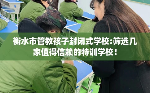 衡水市管教孩子封闭式学校:筛选几家值得信赖的特训学校！
