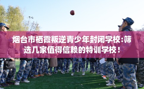 烟台市栖霞叛逆青少年封闭学校:筛选几家值得信赖的特训学校! 烟台市栖霞叛逆青少年封闭学校:筛选几家值得信赖的特训学校!