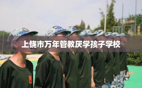 上饶市万年管教厌学孩子学校 上饶市万年管教厌学孩子学校