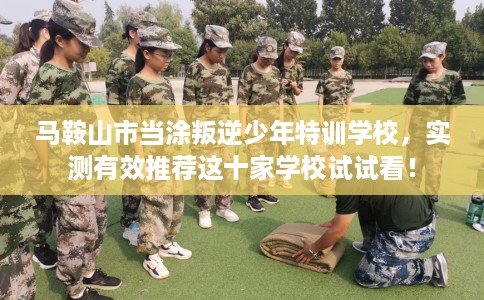 马鞍山市当涂叛逆少年特训学校，实测有效推荐这十家学校试试看！