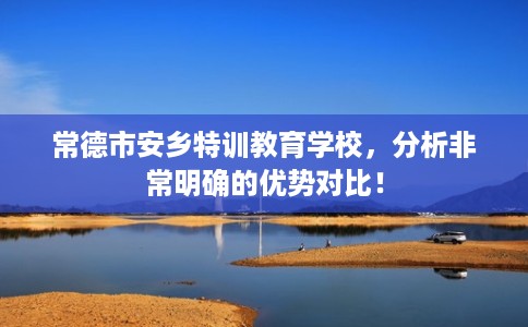 常德市安乡特训教育学校，分析非常明确的优势对比！