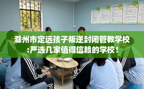 滁州市定远孩子叛逆封闭管教学校:严选几家值得信赖的学校! 滁州市定远孩子叛逆封闭管教学校:严选几家值得信赖的学校!