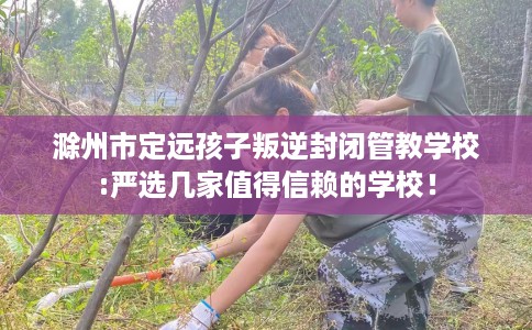 滁州市定远孩子叛逆封闭管教学校:严选几家值得信赖的学校! 滁州市定远孩子叛逆封闭管教学校:严选几家值得信赖的学校!
