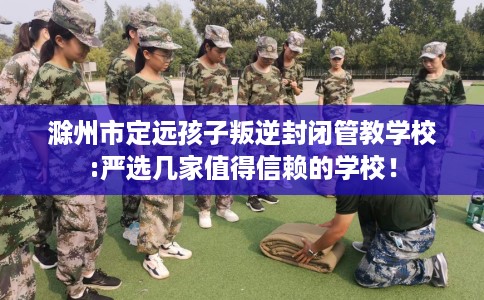 滁州市定远孩子叛逆封闭管教学校:严选几家值得信赖的学校！