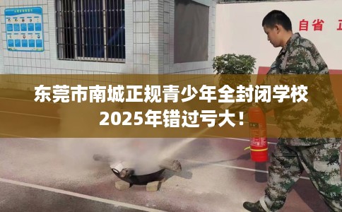 东莞市南城正规青少年全封闭学校2025年错过亏大！