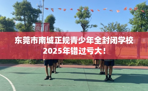 东莞市南城正规青少年全封闭学校2025年错过亏大！
