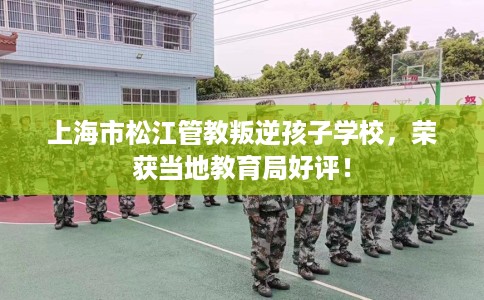 上海市松江管教叛逆孩子学校，荣获当地教育局好评！