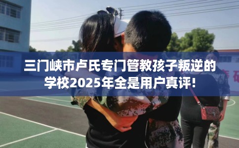 三门峡市卢氏专门管教孩子叛逆的学校2025年全是用户真评!