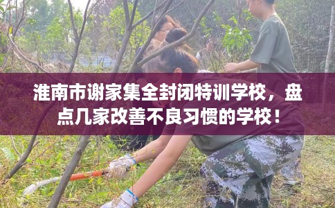 淮南市谢家集全封闭特训学校,盘点几家改善不良习惯的学校! 淮南市谢家集全封闭特训学校,盘点几家改善不良习惯的学校!