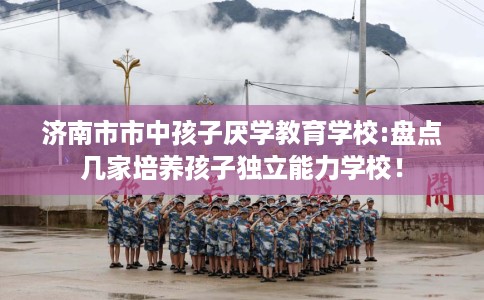 济南市市中孩子厌学教育学校:盘点几家培养孩子独立能力学校！