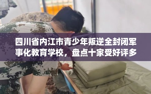 四川省内江市青少年叛逆全封闭军事化教育学校，盘点十家受好评多的素质学校