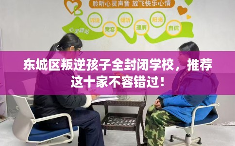 东城区叛逆孩子全封闭学校,推荐这十家不容错过! 东城区叛逆孩子全封闭学校,推荐这十家不容错过!