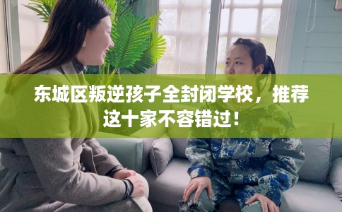 东城区叛逆孩子全封闭学校,推荐这十家不容错过! 东城区叛逆孩子全封闭学校,推荐这十家不容错过!