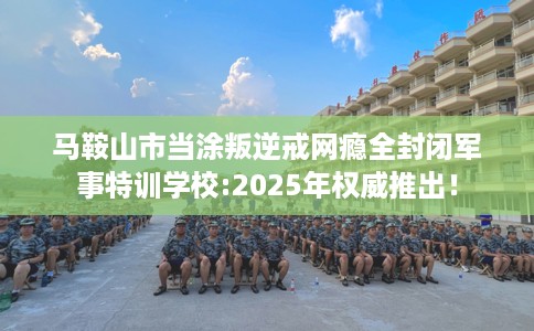 马鞍山市当涂叛逆戒网瘾全封闭军事特训学校:2025年权威推出! 马鞍山市当涂叛逆戒网瘾全封闭军事特训学校:2025年权威推出!
