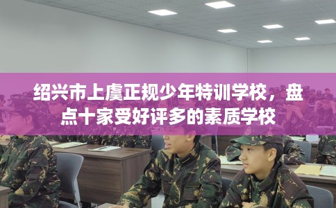 绍兴市上虞正规少年特训学校,盘点十家受好评多的素质学校 绍兴市上虞正规少年特训学校,盘点十家受好评多的素质学校