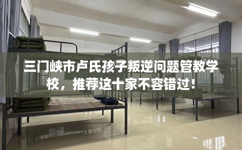 三门峡市卢氏孩子叛逆问题管教学校，推荐这十家不容错过！
