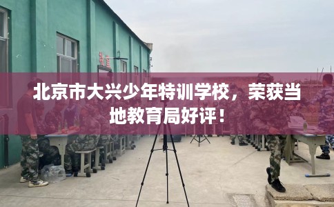 北京市大兴少年特训学校，荣获当地教育局好评！