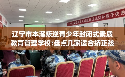 辽宁市本溪叛逆青少年封闭式素质教育管理学校:盘点几家适合矫正孩子的学校! 辽宁市本溪叛逆青少年封闭式素质教育管理学校:盘点几家适合矫正孩子的学校!