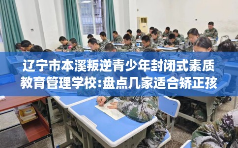 辽宁市本溪叛逆青少年封闭式素质教育管理学校:盘点几家适合矫正孩子的学校！