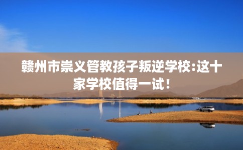 赣州市崇义管教孩子叛逆学校:这十家学校值得一试! 赣州市崇义管教孩子叛逆学校:这十家学校值得一试!