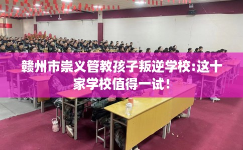 赣州市崇义管教孩子叛逆学校:这十家学校值得一试! 赣州市崇义管教孩子叛逆学校:这十家学校值得一试!